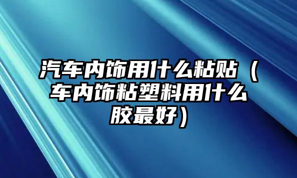 汽車(chē)內(nèi)飾用什么粘貼（車(chē)內(nèi)飾粘塑料用什么膠最好）