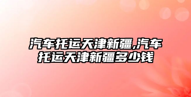汽車(chē)托運(yùn)天津新疆,汽車(chē)托運(yùn)天津新疆多少錢(qián)