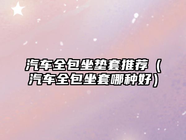 汽車(chē)全包坐墊套推薦（汽車(chē)全包坐套哪種好）