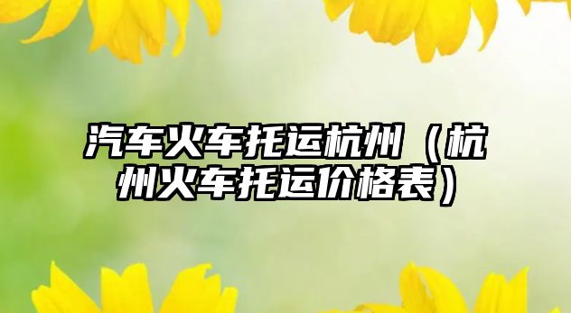 汽車(chē)火車(chē)托運(yùn)杭州（杭州火車(chē)托運(yùn)價(jià)格表）
