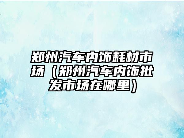 鄭州汽車(chē)內(nèi)飾耗材市場(chǎng)（鄭州汽車(chē)內(nèi)飾批發(fā)市場(chǎng)在哪里）